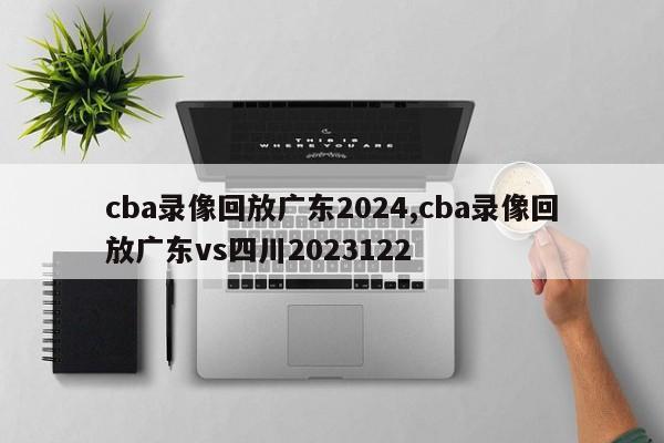 cba录像回放广东2024,cba录像回放广东vs四川2023122