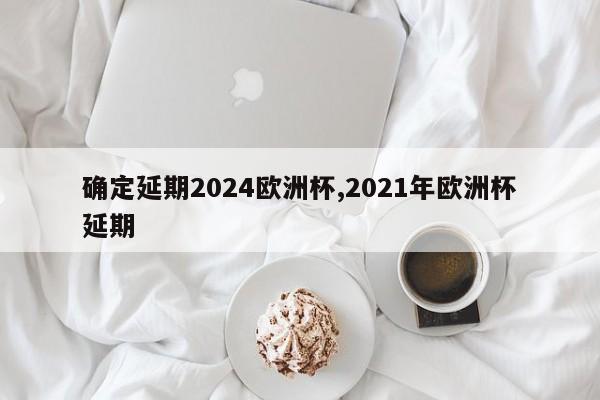 确定延期2024欧洲杯,2021年欧洲杯延期