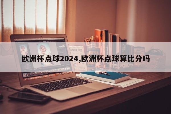 欧洲杯点球2024,欧洲杯点球算比分吗