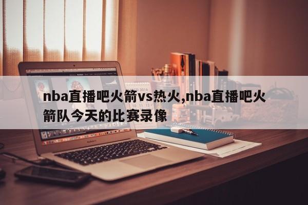 nba直播吧火箭vs热火,nba直播吧火箭队今天的比赛录像