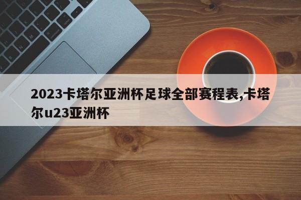 2023卡塔尔亚洲杯足球全部赛程表,卡塔尔u23亚洲杯