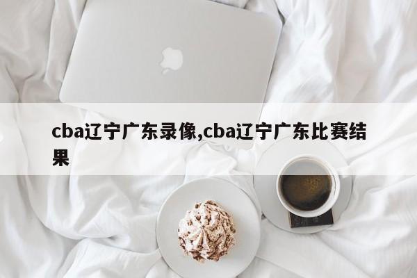 cba辽宁广东录像,cba辽宁广东比赛结果