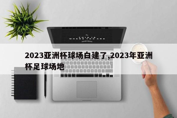 2023亚洲杯球场白建了,2023年亚洲杯足球场地