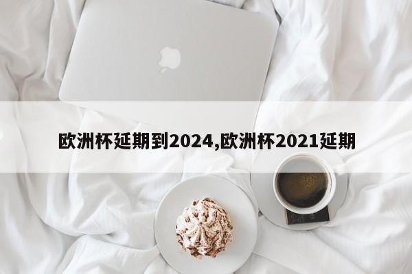 欧洲杯延期到2024,欧洲杯2021延期