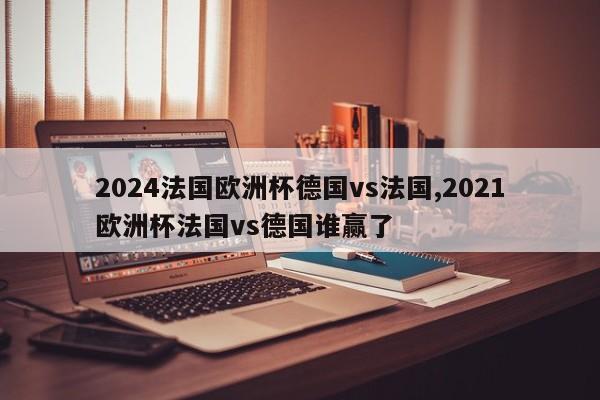 2024法国欧洲杯德国vs法国,2021欧洲杯法国vs德国谁赢了