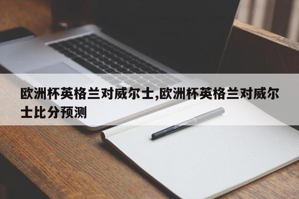 欧洲杯英格兰对威尔士,欧洲杯英格兰对威尔士比分预测