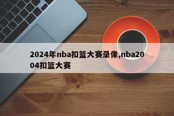 2024年nba扣篮大赛录像,nba2004扣篮大赛