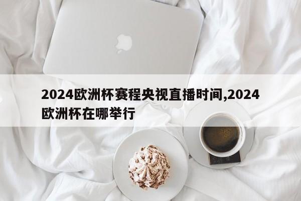 2024欧洲杯赛程央视直播时间,2024欧洲杯在哪举行