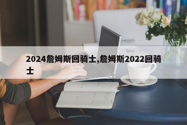 2024詹姆斯回骑士,詹姆斯2022回骑士