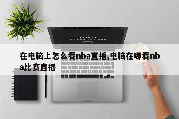 在电脑上怎么看nba直播,电脑在哪看nba比赛直播