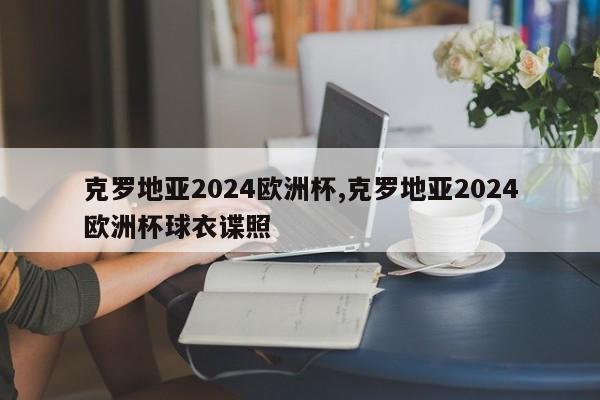 克罗地亚2024欧洲杯,克罗地亚2024欧洲杯球衣谍照