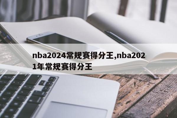 nba2024常规赛得分王,nba2021年常规赛得分王