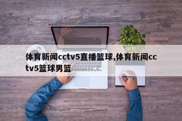 体育新闻cctv5直播篮球,体育新闻cctv5篮球男篮