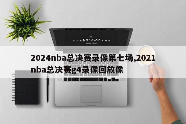 2024nba总决赛录像第七场,2021nba总决赛g4录像回放像