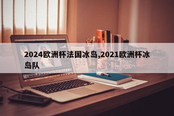 2024欧洲杯法国冰岛,2021欧洲杯冰岛队