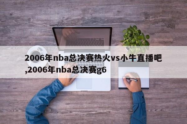 2006年nba总决赛热火vs小牛直播吧,2006年nba总决赛g6