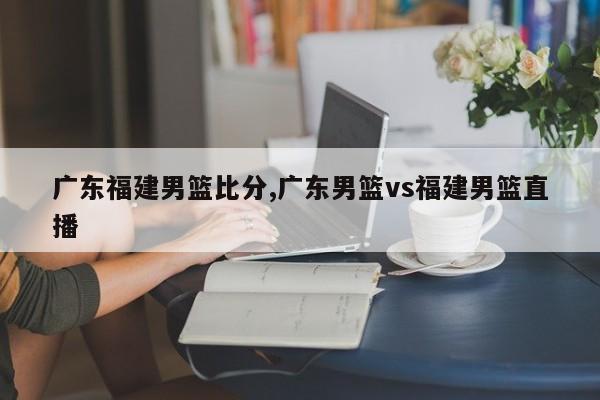 广东福建男篮比分,广东男篮vs福建男篮直播