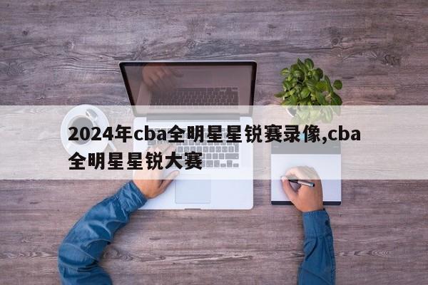 2024年cba全明星星锐赛录像,cba全明星星锐大赛