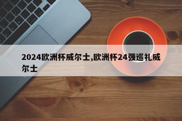 2024欧洲杯威尔士,欧洲杯24强巡礼威尔士