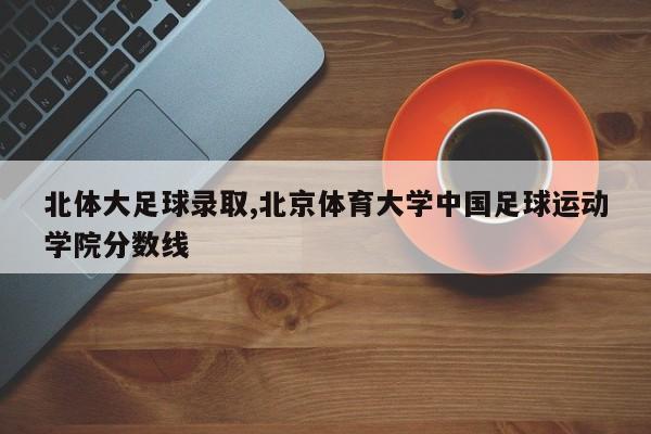 北体大足球录取,北京体育大学中国足球运动学院分数线