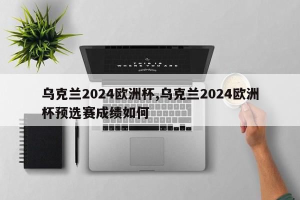 乌克兰2024欧洲杯,乌克兰2024欧洲杯预选赛成绩如何